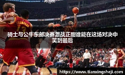 谈球吧骑士与公牛东部决赛激战正酣谁能在这场对决中笑到最后